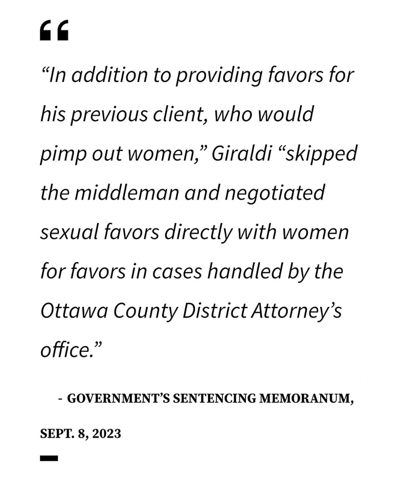 "In addition to providing favors for his former client, who would pimp out women", Giraldi "Skipped the middleman, and negotiated sexual favors directly with women for favors in cases handled by the Ottawa County District Attorney's office"